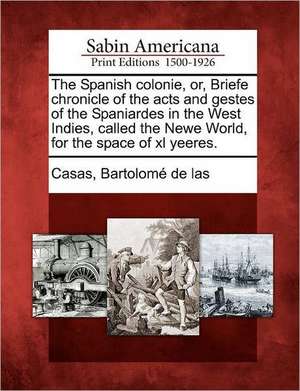 The Spanish Colonie, Or, Briefe Chronicle of the Acts and Gestes of the Spaniardes in the West Indies, Called the Newe World, for the Space of XL Yeer de Bartolome De Las Casas