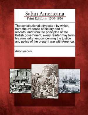 The Constitutional Advocate: By Which, from the Evidence of History and of Records, and from the Principles of the British Government, Every Reader de Anonymous