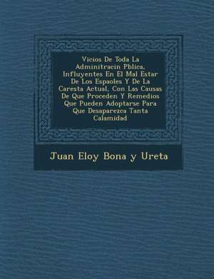 Vicios de Toda La Adminitraci N P Blica, Influyentes En El Mal Estar de Los Espa Oles y de La Carest a Actual, Con Las Causas de Que Proceden y Remedi de Juan Eloy Bona y. Ureta