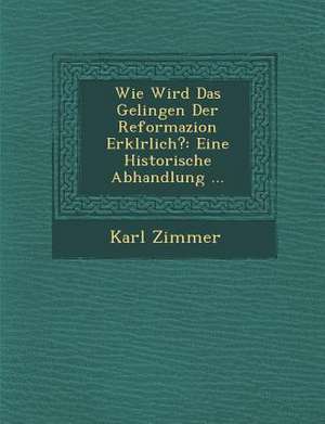 Wie Wird Das Gelingen Der Reformazion Erkl&#65533;rlich?: Eine Historische Abhandlung ... de Karl Zimmer