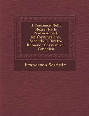 Il Consenso Nelle Nozze: Nella Professione E Nell'ordinazione, Secondo Il Diritto Romano, Germanico, Canonico de Francesco Scaduto