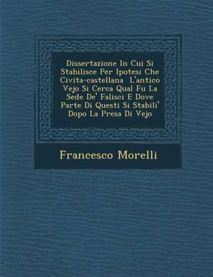 Dissertazione in Cui Si Stabilisce Per Ipotesi Che Civita-Castellana L'Antico Vejo Si Cerca Qual Fu La Sede de' Falisci E Dove Parte Di Questi Si Stab de Francesco Morelli