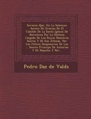 Sermon Que, En La Solemne Accion de Gracias de El Cabildo de La Santa Iglesia de Barcelona Por La Dichosa Llegada de Los Reyes Nuestros Se Ores y de S de Pedro D. Az De Vald S.