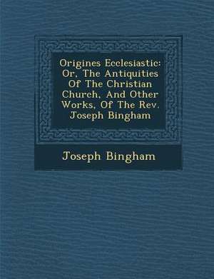 Origines Ecclesiastic&#65533;: Or, The Antiquities Of The Christian Church, And Other Works, Of The Rev. Joseph Bingham de Joseph Bingham