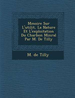 M Moire Sur L'Utilit, La Nature Et L'Exploitation Du Charbon Min Ral Par M. de Tilly de M. De Tilly