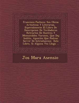 Francisco Pacheco: Sus Obras Artisticas Y Literarias, Especialmente El Libro De Descripcion De Verdaderos Retractos De Ilustres Y Memorab de Jos& Asensio