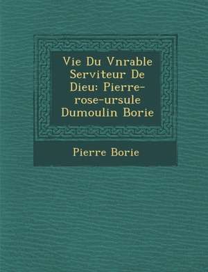 Vie Du V N Rable Serviteur de Dieu: Pierre-Rose-Ursule Dumoulin Borie de Pierre Borie