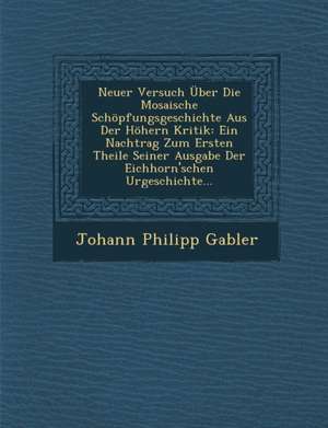 Neuer Versuch Uber Die Mosaische Schopfungsgeschichte Aus Der Hohern Kritik: Ein Nachtrag Zum Ersten Theile Seiner Ausgabe Der Eichhorn'schen Urgeschi de Johann Philipp Gabler