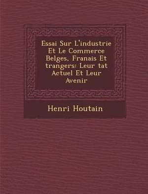 Essai Sur L'Industrie Et Le Commerce Belges, Fran Ais Et Trangers: Leur Tat Actuel Et Leur Avenir de Henri Houtain