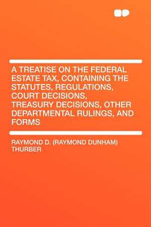 A Treatise on the Federal Estate Tax, Containing the Statutes, Regulations, Court Decisions, Treasury Decisions, Other Departmental Rulings, and Forms de Raymond D. (Raymond Dunham) Thurber