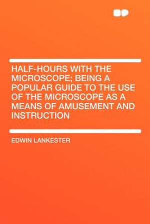 Half-hours With the Microscope; Being a Popular Guide to the Use of the Microscope as a Means of Amusement and Instruction de Edwin Lankester