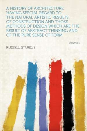 A History of Architecture Having Special Regard to the Natural Artistic Results of Construction and Those Methods of Design Which Are the Result of Abstract Thinking and of the Pure Sense of Form Volume 1 de Russell Sturgis