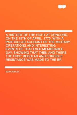 A History of the Fight at Concord, on the 19th of April, 1775, With a Particular Account of the Military Operations and Interesting Events of That Ever Memorable Day; Showing That Then and There the First Regular and Forcible Resistance Was Made to the Br de Ezra Ripley