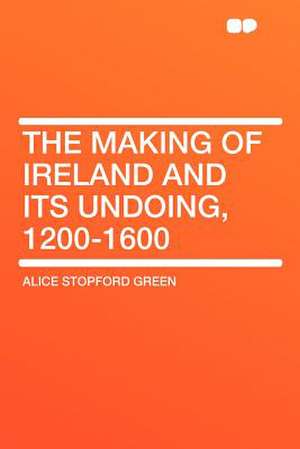 The Making of Ireland and Its Undoing, 1200-1600 de Alice Stopford Green