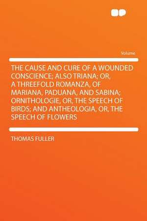 The Cause and Cure of a Wounded Conscience; Also Triana; Or, a Threefold Romanza, of Mariana, Paduana, and Sabina; Ornithologie, Or, the Speech of Birds; and Antheologia, Or, the Speech of Flowers de Thomas Fuller