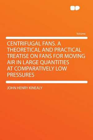 Centrifugal Fans. a Theoretical and Practical Treatise on Fans for Moving Air in Large Quantities at Comparatively Low Pressures de John Henry Kinealy