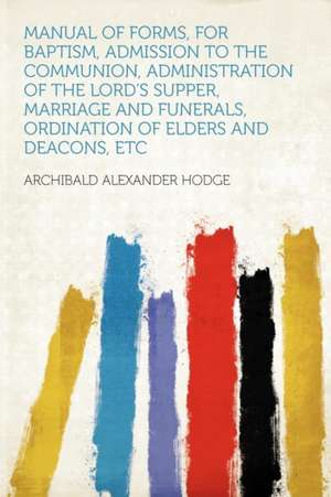 Manual of Forms, for Baptism, Admission to the Communion, Administration of the Lord's Supper, Marriage and Funerals, Ordination of Elders and Deacons, Etc de Archibald Alexander Hodge