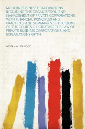 Modern Business Corporations, Including the Organization and Management of Private Corporations, With Financial Principles and Practices, and Summaries of Decisions of the Courts Elucidating the Law of Private Business Corporations, and Explanations of th de William Allen Wood