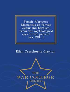 Female Warriors. Memorials of Female Valour and Heroism, from the Mythological Ages to the Present Era. Vol. I - War College Series de Ellen Creathorne Clayton