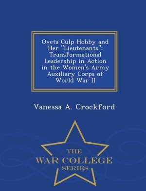 Oveta Culp Hobby and Her Lieutenants: Transformational Leadership in Action in the Women's Army Auxiliary Corps of World War II - War College Series de Vanessa A. Crockford