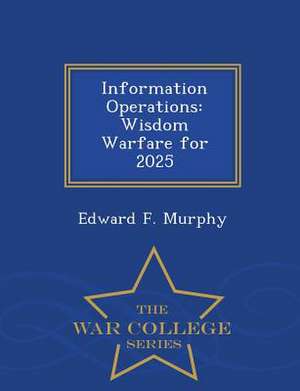 Information Operations: Wisdom Warfare for 2025 - War College Series de Edward F. Murphy