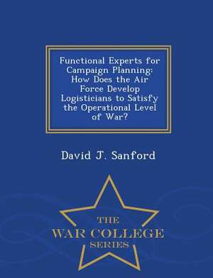 Functional Experts for Campaign Planning: How Does the Air Force Develop Logisticians to Satisfy the Operational Level of War? - War College Series de David J. Sanford