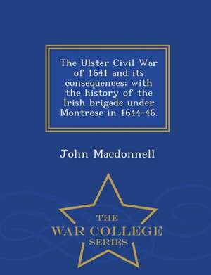 The Ulster Civil War of 1641 and Its Consequences; With the History of the Irish Brigade Under Montrose in 1644-46. - War College Series de John Macdonnell