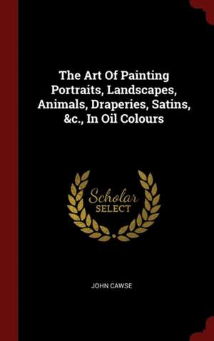 The Art of Painting Portraits, Landscapes, Animals, Draperies, Satins, &c., in Oil Colours de John Cawse