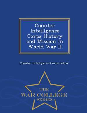 Counter Intelligence Corps History and Mission in World War II - War College Series de Counter Intelligence Corps School