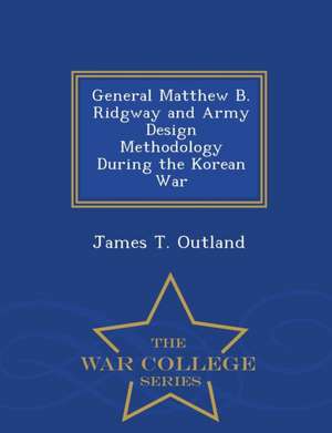 General Matthew B. Ridgway and Army Design Methodology During the Korean War - War College Series de James T. Outland