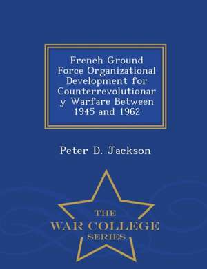 French Ground Force Organizational Development for Counterrevolutionary Warfare Between 1945 and 1962 - War College Series de Peter D. Jackson