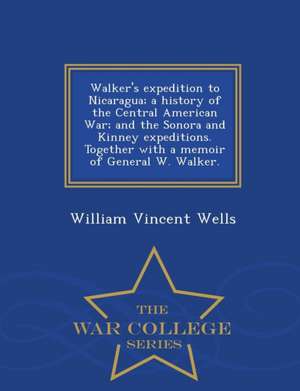 Walker's Expedition to Nicaragua; A History of the Central American War; And the Sonora and Kinney Expeditions. Together with a Memoir of General W. W de William Vincent Wells