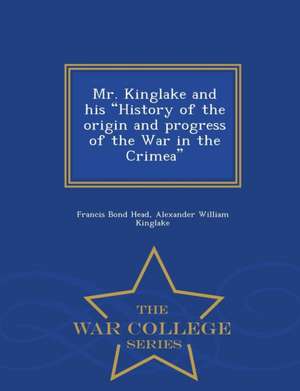 Mr. Kinglake and His History of the Origin and Progress of the War in the Crimea - War College Series de Francis Bond Head