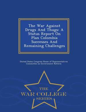 The War Against Drugs and Thugs: A Status Report on Plan Colombia Successes and Remaining Challenges - War College Series de United States Congress House Of Represen