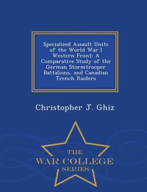 Specialized Assault Units of the World War I Western Front: A Comparative Study of the German Stormtrooper Battalions, and Canadian Trench Raiders - W de Christopher J. Ghiz