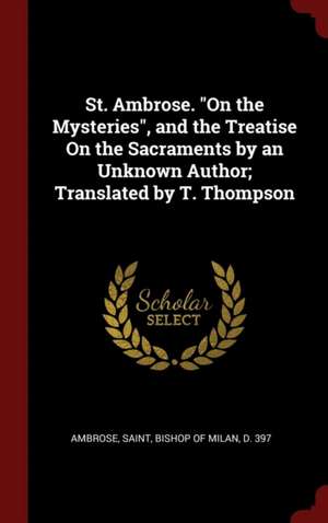 St. Ambrose. on the Mysteries, and the Treatise on the Sacraments by an Unknown Author; Translated by T. Thompson de Saint Bishop of Milan Ambrose