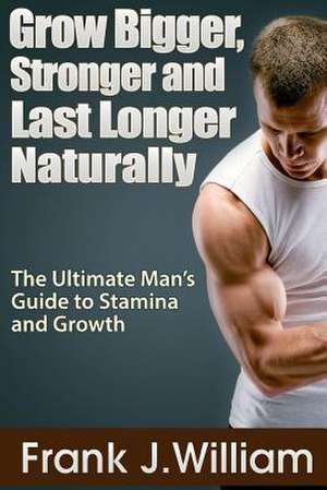 Grow Bigger, Stronger and Last Longer Naturally: The Ultimate Man's Guide to Stamina and Growth de Frank J. William