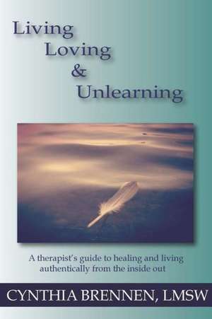 Living, Loving & Unlearning: A Therapist's Guide to Healing and Living Authentically from the Inside Out de Cynthia Brennen