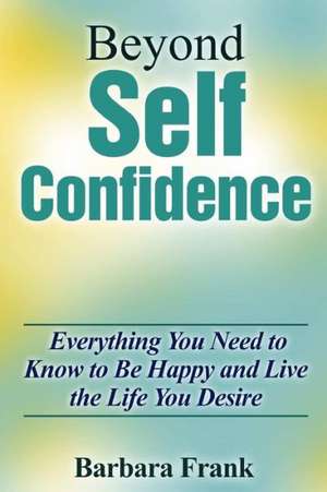 Beyond Self Confidence: Everything You Need to Know to Be Happy and Live the Life You Desire de Barbara Frank