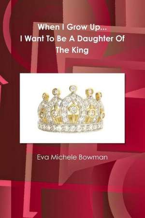 When I Grow Up...I Want to Be a Daughter of the King de Eva Michele Bowman