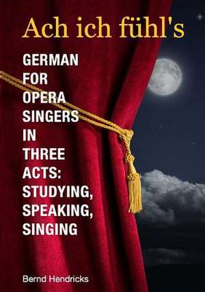 Ach Ich Fuhl's - German for Opera Singers in Three Acts: Studying, Speaking, Singing de Bernd Hendricks