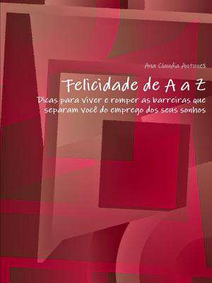 Felicidade de A A Z"-"Dicas Para Viver E Romper as Barreiras Que Separam Voce Do Emprego DOS Seus Sonhos de Ana Claudia Antunes