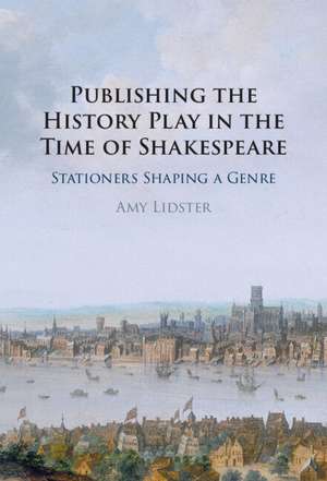 Publishing the History Play in the Time of Shakespeare: Stationers Shaping a Genre de Amy Lidster