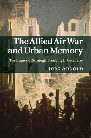 The Allied Air War and Urban Memory: The Legacy of Strategic Bombing in Germany de Jörg Arnold