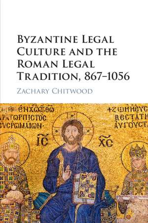 Byzantine Legal Culture and the Roman Legal Tradition, 867–1056 de Zachary Chitwood