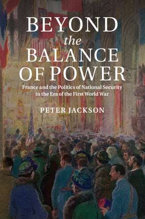 Beyond the Balance of Power: France and the Politics of National Security in the Era of the First World War de Peter Jackson