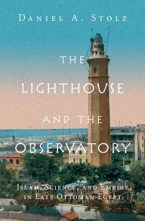 The Lighthouse and the Observatory: Islam, Science, and Empire in Late Ottoman Egypt de Daniel A. Stolz