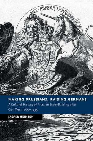 Making Prussians, Raising Germans: A Cultural History of Prussian State-Building after Civil War, 1866–1935 de Jasper Heinzen