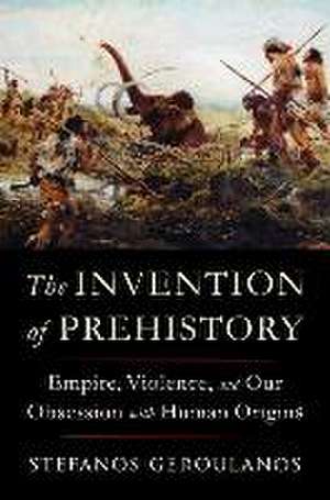 The Invention of Prehistory – Empire, Violence, and Our Obsession with Human Origins de Stefanos Geroulanos