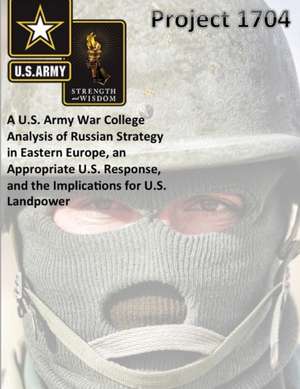Project 1704: A U.S. Army War College Analysis of Russian Strategy in Eastern Europe, an Appropriate U.S. Response, and the Implicat de The United States Army War College